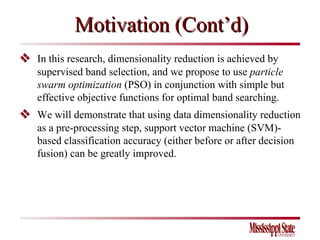  In this research, dimensionality reduction is achieved by supervised band selection, and we propose to use  particle swarm optimization  (PSO) in conjunction with simple but effective objective functions for optimal band searching.  We will demonstrate that using data dimensionality reduction as a pre-processing step, support vector machine (SVM)-based classification accuracy (either before or after decision fusion) can be greatly improved.  Motivation (Cont’d) 
