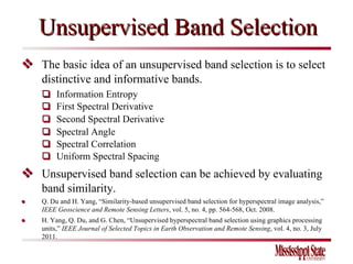 Unsupervised Band Selection    The basic idea of an unsupervised band selection is to select distinctive and informative bands.    Information Entropy    First Spectral Derivative    Second Spectral Derivative    Spectral Angle    Spectral Correlation    Uniform Spectral Spacing    Unsupervised band selection can be achieved by evaluating band similarity. ●  Q. Du and H. Yang, “Similarity-based unsupervised band selection for hyperspectral image analysis,”  IEEE Geoscience and Remote Sensing Letters , vol. 5, no. 4, pp. 564-568, Oct. 2008.  ●  H. Yang, Q. Du, and G. Chen, “Unsupervised hyperspectral band selection using graphics processing units,”  IEEE Journal of Selected Topics in Earth Observation and Remote Sensing , vol. 4, no. 3, July 2011. 