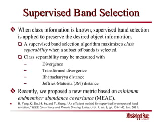 Supervised Band Selection    When class information is known, supervised band selection is applied to preserve the desired object information.     A supervised band selection algorithm maximizes  class separability  when a subset of bands is selected.    Class separability may be measured with  − Divergence  − Transformed divergence − Bhattacharyya distance − Jeffries-Matusita (JM) distance     Recently, we proposed a new metric based on  minimum endmember abundance covariance  (MEAC).  ●  H. Yang, Q. Du, H. Su, and Y. Sheng, “An efficient method for supervised hyperspectral band selection,”  IEEE Geoscience and Remote Sensing Letters , vol. 8, no. 1, pp. 138-142, Jan. 2011. 