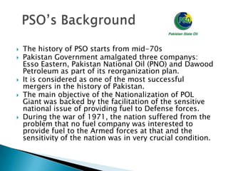    The history of PSO starts from mid-70s
   Pakistan Government amalgated three companys:
    Esso Eastern, Pakistan National Oil (PNO) and Dawood
    Petroleum as part of its reorganization plan.
   It is considered as one of the most successful
    mergers in the history of Pakistan.
   The main objective of the Nationalization of POL
    Giant was backed by the facilitation of the sensitive
    national issue of providing fuel to Defense forces.
   During the war of 1971, the nation suffered from the
    problem that no fuel company was interested to
    provide fuel to the Armed forces at that and the
    sensitivity of the nation was in very crucial condition.
 