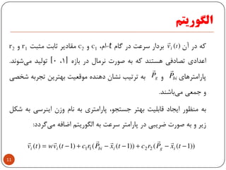 ‫اﻟﮕﻮرﻳﺘﻢ‬
‫ﻛﻪ‬‫در‬‫آن‬‫ﺑﺮدار‬‫ﺳﺮﻋﺖ‬‫در‬‫ﮔﺎم‬t-‫ام‬،c1‫و‬c2‫ﻣﻘﺎدﻳﺮ‬‫ﺛﺎﺑﺖ‬‫ﻣﺜﺒﺖ‬r1‫و‬r2
‫اﻋﺪادي‬‫ﺗﺼﺎدﻓﻲ‬‫ﻫﺴﺘﻨﺪ‬‫ﻛﻪ‬‫ﺑﻪ‬‫ﺻﻮرت‬‫ﻧﺮﻣﺎل‬‫در‬‫ﺑﺎزه‬]1،0[‫ﺗﻮﻟﻴﺪ‬‫ﺷﻮﻧﺪ‬‫ﻣﻲ‬.
‫ﭘﺎراﻣﺘﺮﻫﺎي‬‫و‬‫ﺑﻪ‬‫ﺗﺮﺗﻴﺐ‬‫ﻧﺸﺎن‬‫دﻫﻨﺪه‬‫ﻣﻮﻗﻌﻴﺖ‬‫ﺑﻬﺘﺮﻳﻦ‬‫ﺗﺠﺮﺑﻪ‬‫ﺷﺨﺼﻲ‬
)(tiv
r
biP
r
gP
r
11
‫و‬‫ﺟﻤﻌﻲ‬‫ﺑﺎﺷﻨﺪ‬‫ﻣﻲ‬.
‫ﺑﻪ‬‫ﻣﻨﻈﻮر‬‫اﻳﺠﺎد‬‫ﻗﺎﺑﻠﻴﺖ‬‫ﺑﻬﺘﺮ‬،‫ﺟﺴﺘﺠﻮ‬‫ﭘﺎراﻣﺘﺮي‬‫ﺑﻪ‬‫ﻧﺎم‬‫وزن‬‫اﻳﻨﺮﺳﻲ‬‫ﺑﻪ‬‫ﺷﻜﻞ‬
‫زﻳﺮ‬‫و‬‫ﺑﻪ‬‫ﺻﻮرت‬‫ﺿﺮﻳﺒﻲ‬‫در‬‫ﭘﺎراﻣﺘﺮ‬‫ﺳﺮﻋﺖ‬‫ﺑﻪ‬‫اﻟﮕﻮرﻳﺘﻢ‬‫اﺿﺎﻓﻪ‬‫ﮔﺮدد‬‫ﻣﻲ‬:
))1(())1(()1()( 2211 −−+−−+−= txPrctxPrctvwtv igibiii
rrrrrr
 