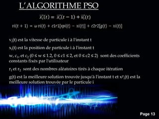 Page 13
vi(t) est la vitesse de particule i à l'instant t
xi(t) est la position de particule i à l'instant t
w, c1, et c2 (0 ≤ w ≤ 1.2, 0 ≤ c1 ≤ 2, et 0 ≤ c2 ≤ 2) sont des coefficients
constants fixés par l'utilisateur
r1 et r2 sont des nombres aléatoires tirés à chaque itération
g(t) est la meilleure solution trouvée jusqu'à l'instant t et xp
i(t) est la
meilleure solution trouvée par le particule i
L’ALGORITHME PSO
 
