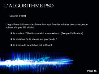 Page 15
L’algorithme doit alors s’exécuter tant que l’un des critères de convergence
suivant n’a pas été atteint :
le nombre d’itérations atteint son maximum (fixé par l’utilisateur) ;
la variation de la vitesse est proche de 0 ;
le ﬁtness de la solution est sufﬁsant.
Critères d’arrêt
L’ALGORITHME PSO
 