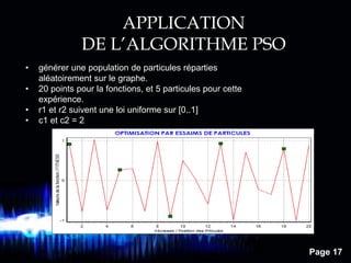 Page 17
APPLICATION
DE L’ALGORITHME PSO
• générer une population de particules réparties
aléatoirement sur le graphe.
• 20 points pour la fonctions, et 5 particules pour cette
expérience.
• r1 et r2 suivent une loi uniforme sur [0..1]
• c1 et c2 = 2
 