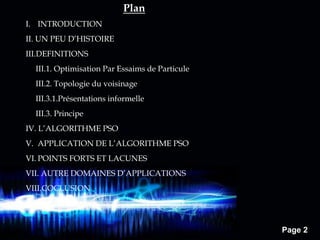 Page 2
I. INTRODUCTION
II. UN PEU D’HISTOIRE
III.DEFINITIONS
III.1. Optimisation Par Essaims de Particule
III.2. Topologie du voisinage
III.3.1.Présentations informelle
III.3. Principe
IV. L’ALGORITHME PSO
V. APPLICATION DE L’ALGORITHME PSO
VI. POINTS FORTS ET LACUNES
VII. AUTRE DOMAINES D’APPLICATIONS
VIII.COCLUSION
Plan
 