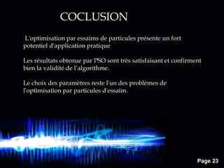 Page 23
COCLUSION
L'optimisation par essaims de particules présente un fort
potentiel d'application pratique
Les résultats obtenue par PSO sont très satisfaisant et confirment
bien la validité de l’algorithme.
Le choix des paramètres reste l'un des problèmes de
l'optimisation par particules d'essaim.
 
