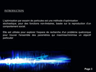 Page 3
INTRODUCTION
L’optimisation par essaim de particules est une méthode d’optimisation
stochastique, pour des fonctions non-linéaires, basée sur la reproduction d’un
comportement social.
Elle est utilisée pour explorer l'espace de recherche d'un problème quelconque
pour trouver l'ensemble des paramètres qui maximise/minimise un objectif
particulier
 