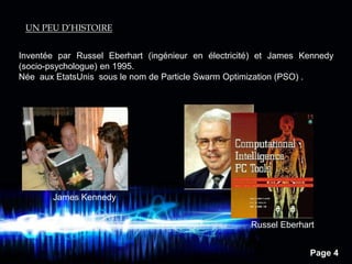Page 4
UN PEU D’HISTOIRE
Inventée par Russel Eberhart (ingénieur en électricité) et James Kennedy
(socio-psychologue) en 1995.
Née aux EtatsUnis sous le nom de Particle Swarm Optimization (PSO) .
James Kennedy
Russel Eberhart
 