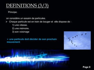 Page 8
Principe:
DEFINITIONS (3/3)
on considère un essaim de particules.
 Chaque particule est en train de bouger et elle dispose de :
1) une vitesse.
2) une mémoire.
3) son voisinage
 une particule doit décider de son prochain
mouvement
 