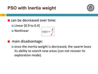 15
PSO with Inertia weight
 can be decreased over time:
 Linear [0.9 to 0.4]
 Nonlinear
 main disadvantage:
 once the inertia weight is decreased, the swarm loses
its ability to search new areas (can not recover its
exploration mode).
 