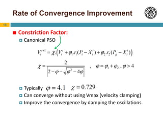 16
Rate of Convergence Improvement
 Constriction Factor:
 Canonical PSO
 Typically ,
 Can converge without using Vmax (velocity clamping)
 Improve the convergence by damping the oscillations
 