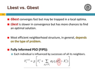 18
Lbest vs. Gbest
 Gbest converges fast but may be trapped in a local optima.
 Lbest is slower in convergence but has more chances to find
an optimal solution.
 Most efficient neighborhood structure, in general,
 Fully Informed PSO (FIPS):
 Each individual is influenced by successes of all its neighbors.
 
