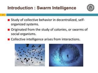 2
Introduction : Swarm Intelligence
 Study of collective behavior in decentralized, self-
organized systems.
 Originated from the study of colonies, or swarms of
social organisms.
 Collective intelligence arises from interactions.
 