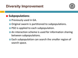 21
Diversity Improvement
 Subpopulations:
 Previously used in GA.
 Original swarm is partitioned to subpopulations.
 PSO is applied to each subpopulation.
 An interaction scheme is used for information sharing
between subpopulations.
 Each subpopulation can search the smaller region of
search space.
 