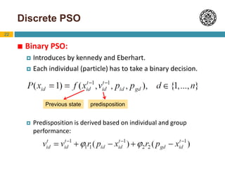 22
Discrete PSO
 Binary PSO:
 Introduces by kennedy and Eberhart.
 Each individual (particle) has to take a binary decision.
 Predisposition is derived based on individual and group
performance:
Previous state predisposition
 