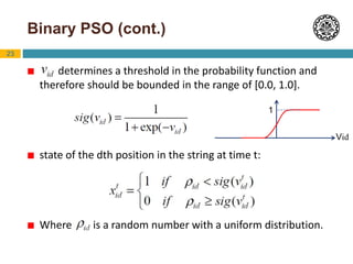 23
Binary PSO (cont.)
 determines a threshold in the probability function and
therefore should be bounded in the range of [0.0, 1.0].
 state of the dth position in the string at time t:
 Where is a random number with a uniform distribution.
Vid
1
 