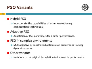 24
PSO Variants
 Hybrid PSO
 Incorporate the capabilities of other evolutionary
computation techniques.
 Adaptive PSO
 Adaptation of PSO parameters for a better performance.
 PSO in complex environments
 Multiobjective or constrained optimization problems or tracking
dynamic systems.
 Other variants
 variations to the original formulation to improve its performance.
 