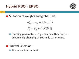 27
Hybrid PSO : EPSO
 Mutation of weights and global best:
 Learning parameters can be either fixed or
dynamically changing as strategic parameters.
 Survival Selection:
 Stochastic tournament.
 
