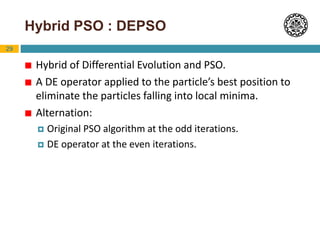 29
Hybrid PSO : DEPSO
 Hybrid of Differential Evolution and PSO.
 A DE operator applied to the particle’s best position to
eliminate the particles falling into local minima.
 Alternation:
 Original PSO algorithm at the odd iterations.
 DE operator at the even iterations.
 