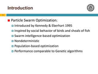 3
Introduction
 Particle Swarm Optimization:
 Introduced by Kennedy & Eberhart 1995
 Inspired by social behavior of birds and shoals of fish
 Swarm intelligence-based optimization
 Nondeterministic
 Population-based optimization
 Performance comparable to Genetic algorithms
 
