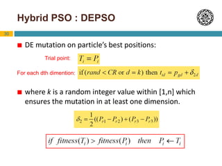 30
Hybrid PSO : DEPSO
 DE mutation on particle’s best positions:
 where k is a random integer value within [1,n] which
ensures the mutation in at least one dimension.
Trial point:
For each dth dimention:
 