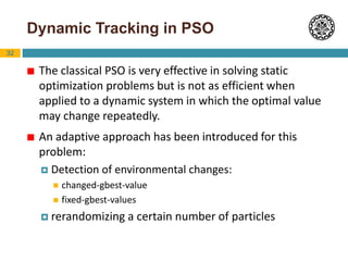 32
Dynamic Tracking in PSO
 The classical PSO is very effective in solving static
optimization problems but is not as efficient when
applied to a dynamic system in which the optimal value
may change repeatedly.
 An adaptive approach has been introduced for this
problem:
 Detection of environmental changes:
 changed-gbest-value
 fixed-gbest-values
 rerandomizing a certain number of particles
 