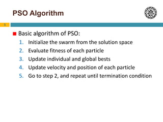 5
PSO Algorithm
 Basic algorithm of PSO:
1. Initialize the swarm from the solution space
2. Evaluate fitness of each particle
3. Update individual and global bests
4. Update velocity and position of each particle
5. Go to step 2, and repeat until termination condition
 