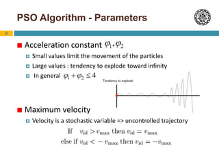 8
PSO Algorithm - Parameters
 Acceleration constant
 Small values limit the movement of the particles
 Large values : tendency to explode toward infinity
 In general
 Maximum velocity
 Velocity is a stochastic variable => uncontrolled trajectory
 