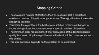 Stopping Criteria
● The maximum number of iterations the PSO execute. Set a predefined
maximum number of iterations or generations. The algorithm terminates when
it reaches this limit.
● Terminate the algorithm if the best-known solution remains unchanged or
shows no significant improvement over a specific number of iterations
● The minimum error requirement. If prior knowledge of the desired solution
quality is known, stop the algorithm once the best solution meets or exceeds
this quality.
● This stop condition depends on the problem to be optimized.
 