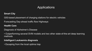 Applications
Smart City
GIS-based placement of charging stations for electric vehicles
Forecasting Day-ahead traffic flow Highways
Health Care
Diagnosis of Alzheimer’s Disease
• Outperforming several SVM models and two other state-of-the-art deep learning
methods
Intelligent Leukaemia diagnosis
• Escaping from the local optima trap
 
