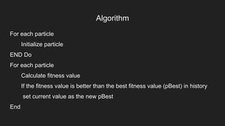 Algorithm
For each particle
Initialize particle
END Do
For each particle
Calculate fitness value
If the fitness value is better than the best fitness value (pBest) in history
set current value as the new pBest
End
 