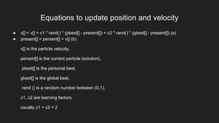 Equations to update position and velocity
● v[] = v[] + c1 * rand() * (pbest[] - present[]) + c2 * rand() * (gbest[] - present[]) (a)
● present[] = persent[] + v[] (b)
v[] is the particle velocity,
persent[] is the current particle (solution),
pbest[] is the personal best,
gbest[] is the global best,
rand () is a random number between (0,1),
c1, c2 are learning factors.
usually c1 = c2 = 2
 