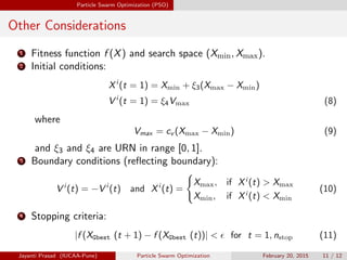Particle Swarm Optimization (PSO)
Other Considerations
1 Fitness function f (X) and search space (Xmin, Xmax).
2 Initial conditions:
Xi
(t = 1) = Xmin + ξ3(Xmax − Xmin)
V i
(t = 1) = ξ4Vmax (8)
where
Vmax = cv (Xmax − Xmin) (9)
and ξ3 and ξ4 are URN in range [0, 1].
3 Boundary conditions (reflecting boundary):
V i
(t) = −V i
(t) and Xi
(t) =
(
Xmax, if Xi
(t) > Xmax
Xmin, if Xi
(t) < Xmin
(10)
4 Stopping criteria:
|f (XGbest (t + 1) − f (XGbest (t))| <  for t = 1, nstop (11)
Jayanti Prasad (IUCAA-Pune) Particle Swarm Optimization February 20, 2015 11 / 12
 
