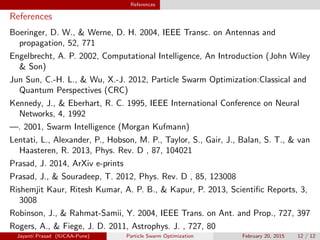 References
References
Boeringer, D. W.,  Werne, D. H. 2004, IEEE Transc. on Antennas and
propagation, 52, 771
Engelbrecht, A. P. 2002, Computational Intelligence, An Introduction (John Wiley
 Son)
Jun Sun, C.-H. L.,  Wu, X.-J. 2012, Particle Swarm Optimization:Classical and
Quantum Perspectives (CRC)
Kennedy, J.,  Eberhart, R. C. 1995, IEEE International Conference on Neural
Networks, 4, 1992
—. 2001, Swarm Intelligence (Morgan Kufmann)
Lentati, L., Alexander, P., Hobson, M. P., Taylor, S., Gair, J., Balan, S. T.,  van
Haasteren, R. 2013, Phys. Rev. D , 87, 104021
Prasad, J. 2014, ArXiv e-prints
Prasad, J.,  Souradeep, T. 2012, Phys. Rev. D , 85, 123008
Rishemjit Kaur, Ritesh Kumar, A. P. B.,  Kapur, P. 2013, Scientific Reports, 3,
3008
Robinson, J.,  Rahmat-Samii, Y. 2004, IEEE Trans. on Ant. and Prop., 727, 397
Rogers, A.,  Fiege, J. D. 2011, Astrophys. J. , 727, 80
Jayanti Prasad (IUCAA-Pune) Particle Swarm Optimization February 20, 2015 12 / 12
 