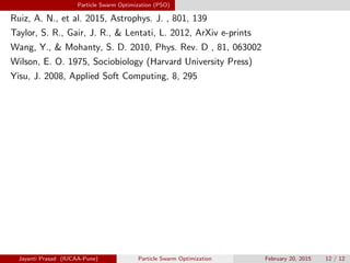 Particle Swarm Optimization (PSO)
Ruiz, A. N., et al. 2015, Astrophys. J. , 801, 139
Taylor, S. R., Gair, J. R.,  Lentati, L. 2012, ArXiv e-prints
Wang, Y.,  Mohanty, S. D. 2010, Phys. Rev. D , 81, 063002
Wilson, E. O. 1975, Sociobiology (Harvard University Press)
Yisu, J. 2008, Applied Soft Computing, 8, 295
Jayanti Prasad (IUCAA-Pune) Particle Swarm Optimization February 20, 2015 12 / 12
 