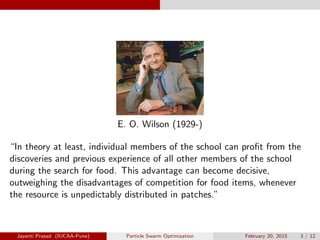 E. O. Wilson (1929-)
“In theory at least, individual members of the school can profit from the
discoveries and previous experience of all other members of the school
during the search for food. This advantage can become decisive,
outweighing the disadvantages of competition for food items, whenever
the resource is unpedictably distributed in patches.”
Jayanti Prasad (IUCAA-Pune) Particle Swarm Optimization February 20, 2015 3 / 12
 