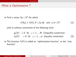 Introduction
What is Optimization ?
Find a vector X0 ∈ Rn for which:
f (X0) ≤ f (X), X ∈ [a, b] and a, b ∈ Rn
(1)
with or without constraints of the following kind:
gj (X) ≤ 0 for j = 1, .., M (inequality constrains)
hj (X) = 0 for j = 1, .., p (equality constrains) (2)
The function f (X) is called an “optimization function” or the “cost
function”.
Jayanti Prasad (IUCAA-Pune) Particle Swarm Optimization February 20, 2015 4 / 12
 