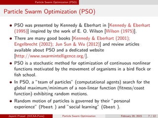 Particle Swarm Optimization (PSO)
Particle Swarm Optimization (PSO)
PSO was presented by Kennedy & Eberhart in [Kennedy & Eberhart
(1995)] inspired by the work of E. O. Wilson [Wilson (1975)].
There are many good books [Kennedy & Eberhart (2001);
Engelbrecht (2002); Jun Sun & Wu (2012)] and review articles
available about PSO and a dedicated website
[http://www.swarmintelligence.org/].
PSO is a stochastic method for optimization of continuous nonlinear
functions motivated by the movement of organisms in a bird flock or
fish school.
In PSO, a ”team of particles” (computational agents) search for the
global maximum/minimum of a non-linear function (fitness/coast
function) exhibiting random motions.
Random motion of particles is governed by their ”personal
experience” (Pbest ) and ”social learning” (Gbest ).
Jayanti Prasad (IUCAA-Pune) Particle Swarm Optimization February 20, 2015 7 / 12
 