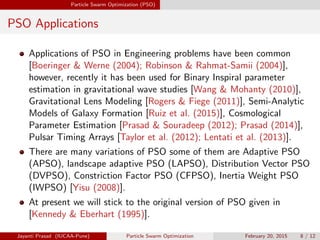 Particle Swarm Optimization (PSO)
PSO Applications
Applications of PSO in Engineering problems have been common
[Boeringer & Werne (2004); Robinson & Rahmat-Samii (2004)],
however, recently it has been used for Binary Inspiral parameter
estimation in gravitational wave studies [Wang & Mohanty (2010)],
Gravitational Lens Modeling [Rogers & Fiege (2011)], Semi-Analytic
Models of Galaxy Formation [Ruiz et al. (2015)], Cosmological
Parameter Estimation [Prasad & Souradeep (2012); Prasad (2014)],
Pulsar Timing Arrays [Taylor et al. (2012); Lentati et al. (2013)].
There are many variations of PSO some of them are Adaptive PSO
(APSO), landscape adaptive PSO (LAPSO), Distribution Vector PSO
(DVPSO), Constriction Factor PSO (CFPSO), Inertia Weight PSO
(IWPSO) [Yisu (2008)].
At present we will stick to the original version of PSO given in
[Kennedy & Eberhart (1995)].
Jayanti Prasad (IUCAA-Pune) Particle Swarm Optimization February 20, 2015 8 / 12
 