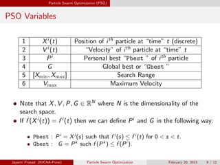 Particle Swarm Optimization (PSO)
PSO Variables
1 Xi (t) Position of ith particle at “time” t (discrete)
2 V i (t) “Velocity” of ith particle at “time” t
3 Pi Personal best “Pbest ” of ith particle
4 G Global best or “Gbest ”
5 [Xmin, Xmax] Search Range
6 Vmax Maximum Velocity
Note that X, V , P, G ∈ RN where N is the dimensionality of the
search space.
If f (Xi (t)) = f i (t) then we can define Pi and G in the following way:
Pbest : Pi
= Xi
(s) such that f i
(s) ≤ f i
(t) for 0 < s < t.
Gbest : G = Pk
such f (Pk
) ≤ f (Pi
).
Jayanti Prasad (IUCAA-Pune) Particle Swarm Optimization February 20, 2015 9 / 12
 