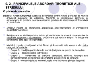 9. 2. PRINCIPALELE ABORDĂRI TEORETICE ALE
STRESULUI
O privire de ansamblu
Dolan şi Arsenault (1980) susţin că discordanţa dintre individ şi mediul de muncă
provoacă probleme de adaptare. Prezenţa şi intensitatea semnelor si
simptomelor de tensiune permite estimarea gradului de discordanţă dintre individ
şi mediul său.
 Modelul insistă pe importanţa diferenţelor inter-individuale în perceperea
exigenţelor sarcinilor.
 Relaţia care se stabileşte între individ şi mediul său de muncă poate evolua în
cicluri de adaptare – dezadaptare, cicluri care pot varia în timp şi în funcţie de
schimbările care apar în organizaţie.
 Modelul cognitiv condiţional al lui Dolan şi Arsenault este compus din patru
categorii de variabile:
 Grupa 1 - condiţiile particulare de muncă (exigenţe ce provin de la mediu).
 Grupul 2 - caracteristicile individuale
 Grupul 3 - consecinţe pe planurile psihologic, somatic, fiziologic sau
comportamental, considerate ca simptome şi ca semne de tensiune
 Grupul 4 - consecinţele pe termen lung la nivel individual şi organizaţional.
 