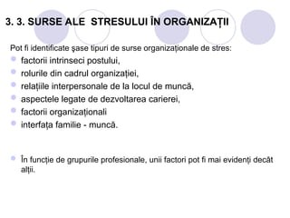 3. 3. SURSE ALE STRESULUI ÎN ORGANIZAŢII
Pot fi identificate şase tipuri de surse organizaţionale de stres:
 factorii intrinseci postului,
 rolurile din cadrul organizaţiei,
 relaţiile interpersonale de la locul de muncă,
 aspectele legate de dezvoltarea carierei,
 factorii organizaţionali
 interfaţa familie - muncă.
 În funcţie de grupurile profesionale, unii factori pot fi mai evidenţi decât
alţii.
 