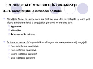 3. 3. SURSE ALE STRESULUI ÎN ORGANIZAŢII
3.3.1. Caracteristicile intrinseci postului
 Condiţiile fizice de lucru care au fost cel mai des investigate şi care pot
afecta sănătatea fizică a angajaţilor şi starea lor de bine sunt:
 Zgomotul.
 Vibraţiile
 Temperaturile extreme.
 Încărcarea cu sarcini reprezintă un alt agent de stres pentru mulţi angajaţi.
 Supra-încărcare cantitativă
 Sub-încărcare cantitativă
 Supra-încărcare calitativă
 Sub-încărcare calitativă
 