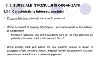 3. 3. SURSE ALE STRESULUI ÎN ORGANIZAŢII
3.3.1. Caracteristicile intrinseci postului
 Programul de lucru prelungit, dar şi cel în schimburi
 Ritmul accentuat al evoluţiei tehnologice - perimarea rapidă a deprinderilor
şi cunoştinţelor.
 Managerii reprezintă una dintre categoriile care îşi fac mari probleme cu
privire la extinderea rapidă a informatizării. De ce?
 Unele profesii sunt, prin natura lor, mai puternic expuse la riscuri şi
accidente: ofiţerii de poliţie, minerii, angajaţii închisorilor, pompierii, angajaţii
pe platforme de exploatare a petrolului şi gazelor.
 
