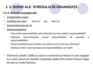 3. 3. SURSE ALE STRESULUI ÎN ORGANIZAŢII
3.3.2. Rolurile ocupaţionale
 Ambiguitatea rolului.
 Conflictul de roluri : Intra-rol sau Inter-rol.
 Supraîncărcarea de rol.
 Responsabilitatea.
 Prea multă responsabilitate este stresantă sau lipsa totală a responsabilităţii?
 Diferenţe inter-individuale privind disponibilitatea de asumare a
responsabilităţilor;
 Responsabilitate pentru oameni sau pentru lucruri/ bani sau informa ii?
ț ,
 Distincţia dintre nivelul perceput de responsabilitate şi cel real!!!
 O’Driscoll şi Beehr (2000) au ajuns la concluzia că măsura în care angajaţii
au o mare nevoie de claritate moderează relaţia dintre factorii stresori legaţi
de roluri şi nivelul stresului.
 