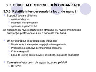 3. 3. SURSE ALE STRESULUI ÎN ORGANIZAŢII
3.3.3. Relaţiile inter-personale la locul de muncă
 Suportul social sub forma
 coeziunii de grup,
 încrederii inter-personale
 sprijinului supervizorului
se asociază cu nivele scăzute ale stresului, cu nivele crescute ale
satisfacţiei profesionale şi cu o sănătate mai bună.
 Un nivel crescut al stresului este indus de:
 Nivelul scăzut al empatiei angajaţilor din organizaţie
 Preocuparea exclusivă pentru propria persoană,
 Critica exagerată
 Lipsa de interes pentru nevoile, atitudinile, motivaţiile angajaţilor
 Care este nivelul optim de suport in partea şefului?
 De ce???
 
