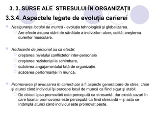 3. 3. SURSE ALE STRESULUI ÎN ORGANIZAŢII
3.3.4. Aspectele legate de evoluţia carierei
 Nesiguranţa locului de muncă - evoluţia tehnologică şi globalizarea.
 Are efecte asupra stării de sănătate a indivizilor: ulcer, colită, creşterea
durerilor musculare.
 Reducerile de personal au ca efecte:
 creşterea nivelului conflictelor inter-personale
 creşterea rezistenţei la schimbare,
 scăderea angajamentului faţă de organizaţie,
 scăderea performanţei în muncă.
 Promovarea şi avansarea în carieră par a fi aspecte generatoare de stres, chiar
şi atunci când individul îşi percepe locul de muncă ca fiind sigur şi stabil.
 De obicei lipsa promovării este percepută ca stresantă, dar există cazuri în
care tocmai promovarea este percepută ca fiind stresantă – şi asta se
întâmplă atunci când individul este promovat peste.
 