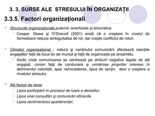3. 3. SURSE ALE STRESULUI ÎN ORGANIZAŢII
3.3.5. Factori organizaţionali
 Structurile organizaţionale puternic ierarhizate şi birocratice.
 Cooper, Dewe şi O’Driscoll (2001) arată că o creştere în nivelul de
formalizare reduce ambiguitatea de rol, dar creşte conflictul de roluri.
 Climatul organizaţional - natura şi conţinutul comunicării afectează reacţiile
angajaţilor faţă de locul lor de muncă şi faţă de organizaţie pe ansamblu.
 Acolo unde comunicarea se centrează pe atribuiri negative legate de alţi
angajaţi, cinism faţă de conducere şi urmărirea propriilor interese în
detrimentul celorlalţi, apar neîncrederea, lipsa de sprijin, deci o creştere a
nivelului stresului.
 Alţi factori de stres:
 Lipsa participării în procesul de luare a deciziilor,
 Lipsa unei consultări şi comunicări eficiente
 Lipsa sentimentului apartenenţei.
 
