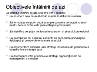 Obiectivele întâlnirii de azi
La sfârşitul întâlnirii de azi, studenţii vor fi capabili:
 Să enumere cele patru abordări majore în definirea stresului
 Să formuleze cel puţin două exemple concrete de factori stresori
pentru fiecare dintre cele şase categorii prezentate;
 Să identifice cel puţin trei factori moderatori ai stresului profesional
 Sa exemplifice cel puţin trei exemple de consecinţe psihologice,
fiziologice şi comportamentale ale stresului
 Sa argumenteze eficienta unei strategii individuale de gestionare a
stresului într-o situaţie data
 Să diferenţieze intre principalele strategii organizaţionale de
management a stresului
 