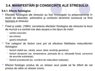3.4. MANIFESTĂRI ŞI CONSECINŢE ALE STRESULUI
9.4.1. Efecte fiziologice
 Efectele fiziologice ale stresului au fost investigate cu preponderenţă în
studii de laborator, adrenalina şi cortizolul devenind cunoscuţi ca fiind
hormoni ai stresului.
 Fried şi colab. (1984): cercetarea efectelor fiziologice ale stresului la locul
de muncă s-a centrat mai ales asupra a trei tipuri de indici:
 cardio-vasculari,
 bio-chimici
 gastro-intestinali.
 Trei categorii de factori care pot să afecteze fidelitatea măsurătorilor
fiziologice:
 factorii stabili (ex. vârsta, sexul, dieta, tendinţe genetice);
 factorii temporari (ex. temperatura, perioada de zi, oboseală fizică, consumul
de anumite substanţe);
 factorii procedurali (ex. numărul de măsurători realizate).
 Efectul fiziologic produs de un stresor acut poate să fie diferit de cel
produs de către un stresor cronic.
 
